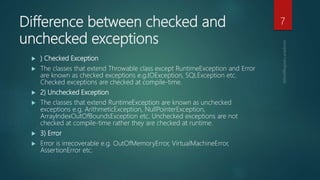 Difference between checked and
unchecked exceptions
 ) Checked Exception
 The classes that extend Throwable class except RuntimeException and Error
are known as checked exceptions e.g.IOException, SQLException etc.
Checked exceptions are checked at compile-time.
 2) Unchecked Exception
 The classes that extend RuntimeException are known as unchecked
exceptions e.g. ArithmeticException, NullPointerException,
ArrayIndexOutOfBoundsException etc. Unchecked exceptions are not
checked at compile-time rather they are checked at runtime.
 3) Error
 Error is irrecoverable e.g. OutOfMemoryError, VirtualMachineError,
AssertionError etc.
7
 