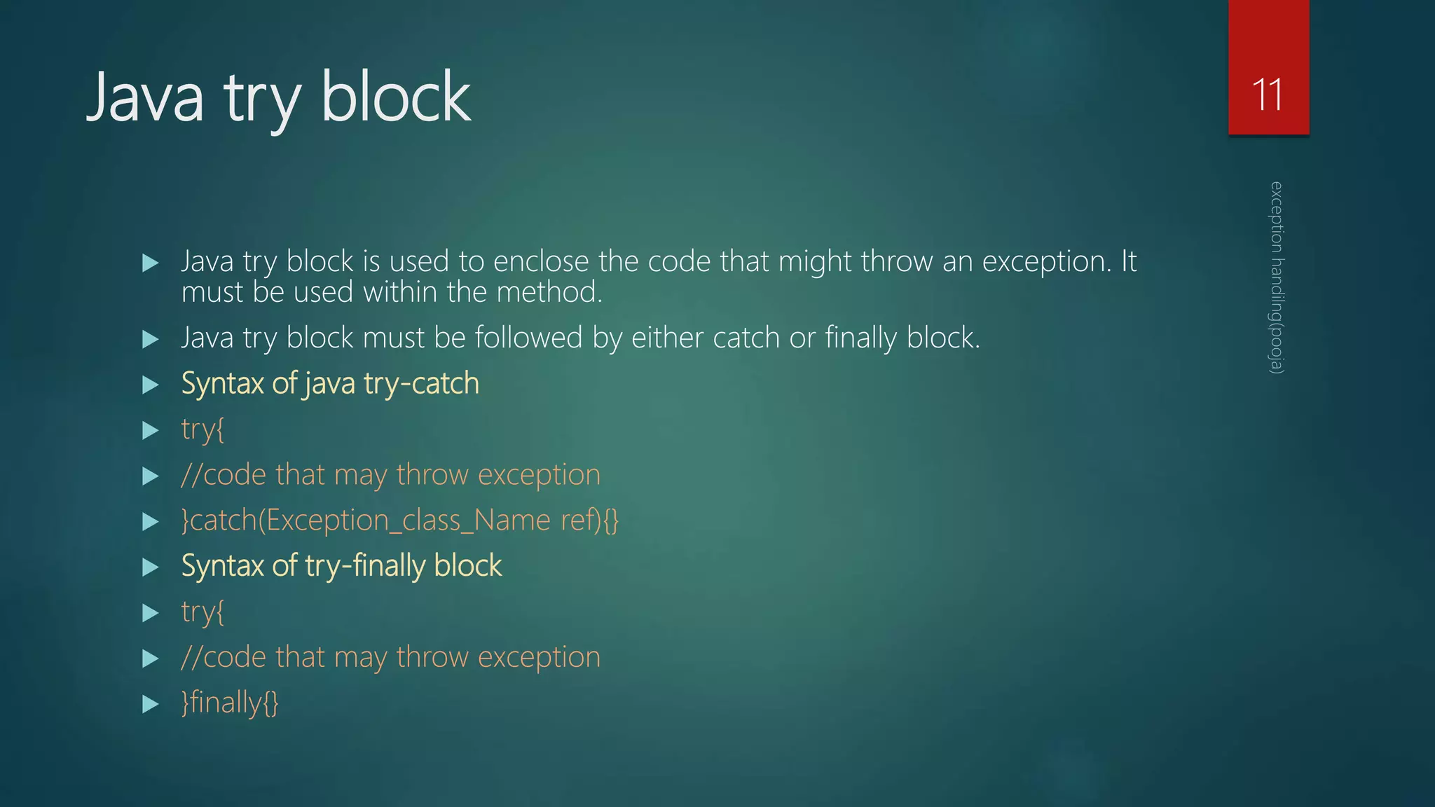 Java try block
 Java try block is used to enclose the code that might throw an exception. It
must be used within the method.
 Java try block must be followed by either catch or finally block.
 Syntax of java try-catch
 try{
 //code that may throw exception
 }catch(Exception_class_Name ref){}
 Syntax of try-finally block
 try{
 //code that may throw exception
 }finally{}
11
 