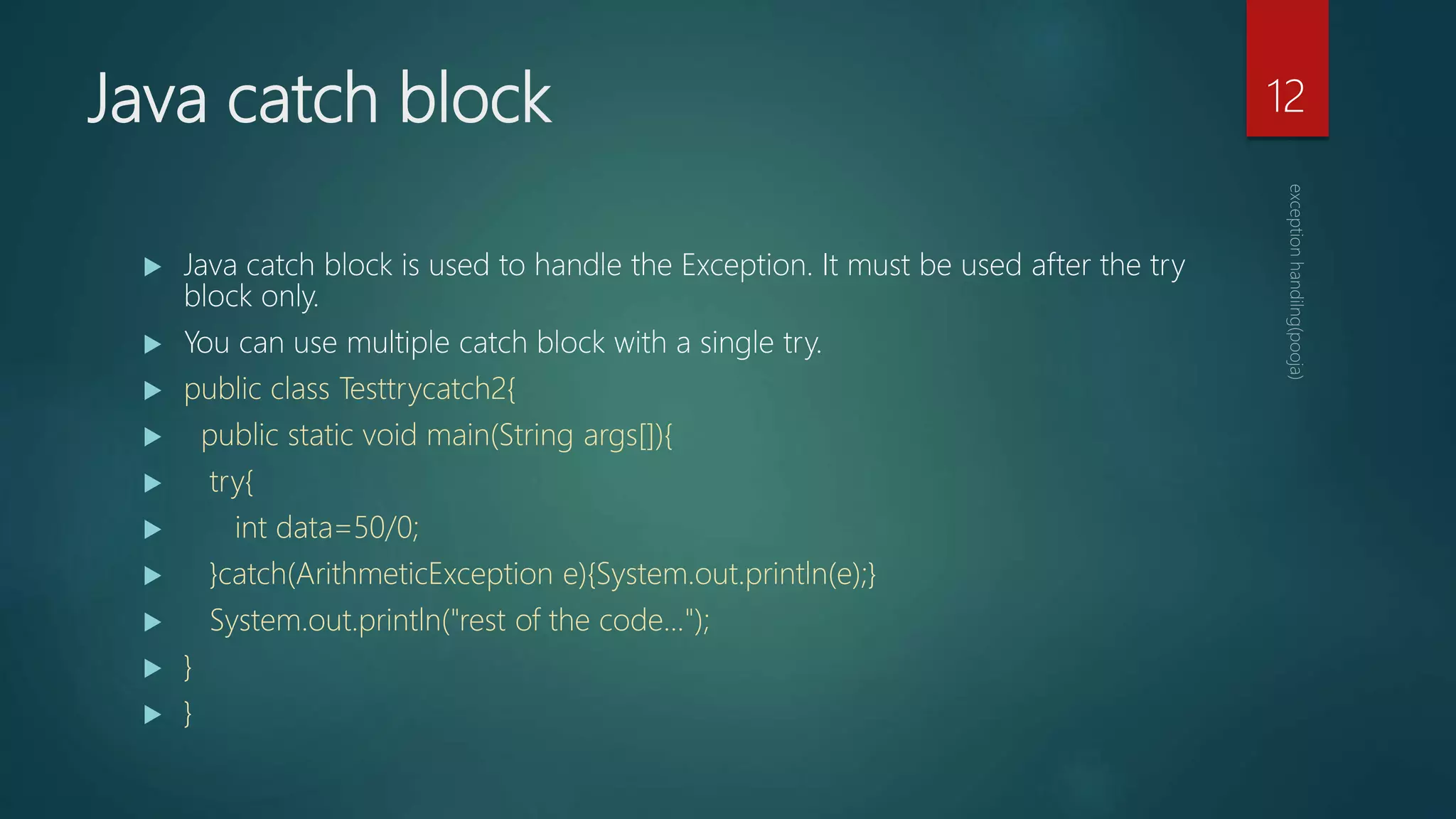 Java catch block
 Java catch block is used to handle the Exception. It must be used after the try
block only.
 You can use multiple catch block with a single try.
 public class Testtrycatch2{
 public static void main(String args[]){
 try{
 int data=50/0;
 }catch(ArithmeticException e){System.out.println(e);}
 System.out.println("rest of the code...");
 }
 }
12
 