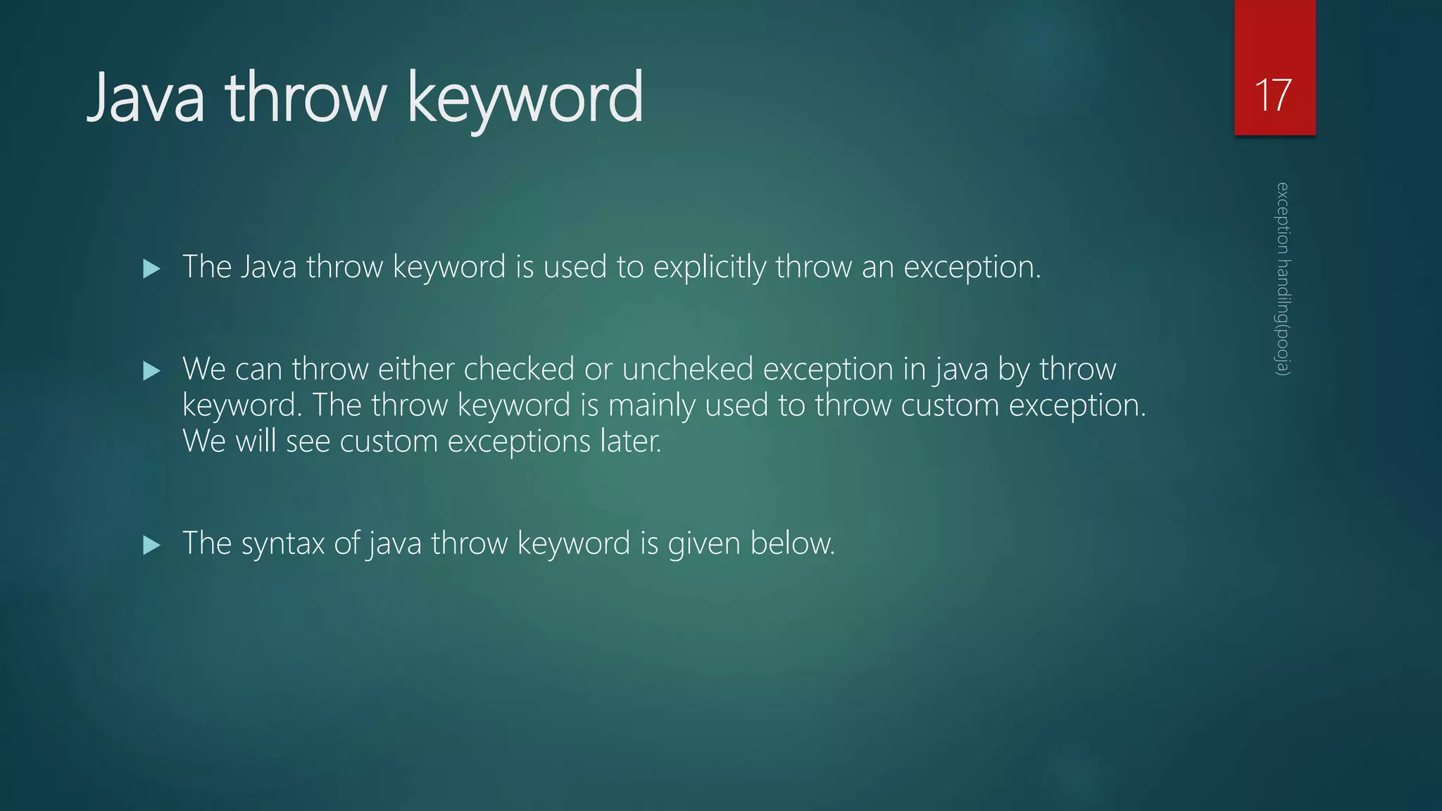 Java throw keyword
 The Java throw keyword is used to explicitly throw an exception.
 We can throw either checked or uncheked exception in java by throw
keyword. The throw keyword is mainly used to throw custom exception.
We will see custom exceptions later.
 The syntax of java throw keyword is given below.
17
 
