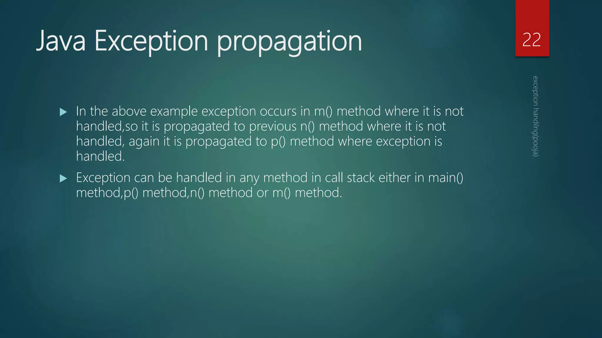 Java Exception propagation
 In the above example exception occurs in m() method where it is not
handled,so it is propagated to previous n() method where it is not
handled, again it is propagated to p() method where exception is
handled.
 Exception can be handled in any method in call stack either in main()
method,p() method,n() method or m() method.
22
 