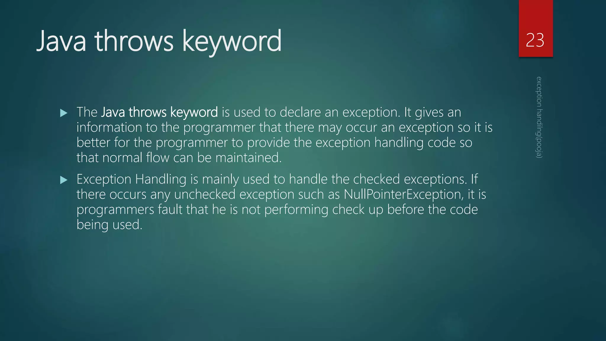 Java throws keyword
 The Java throws keyword is used to declare an exception. It gives an
information to the programmer that there may occur an exception so it is
better for the programmer to provide the exception handling code so
that normal flow can be maintained.
 Exception Handling is mainly used to handle the checked exceptions. If
there occurs any unchecked exception such as NullPointerException, it is
programmers fault that he is not performing check up before the code
being used.
23
 