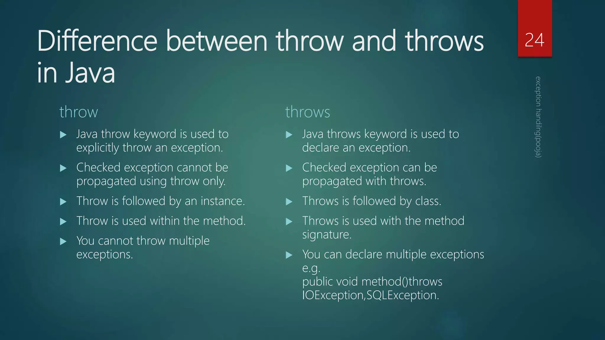 Difference between throw and throws
in Java
throw
 Java throw keyword is used to
explicitly throw an exception.
 Checked exception cannot be
propagated using throw only.
 Throw is followed by an instance.
 Throw is used within the method.
 You cannot throw multiple
exceptions.
throws
 Java throws keyword is used to
declare an exception.
 Checked exception can be
propagated with throws.
 Throws is followed by class.
 Throws is used with the method
signature.
 You can declare multiple exceptions
e.g.
public void method()throws
IOException,SQLException.
24
 