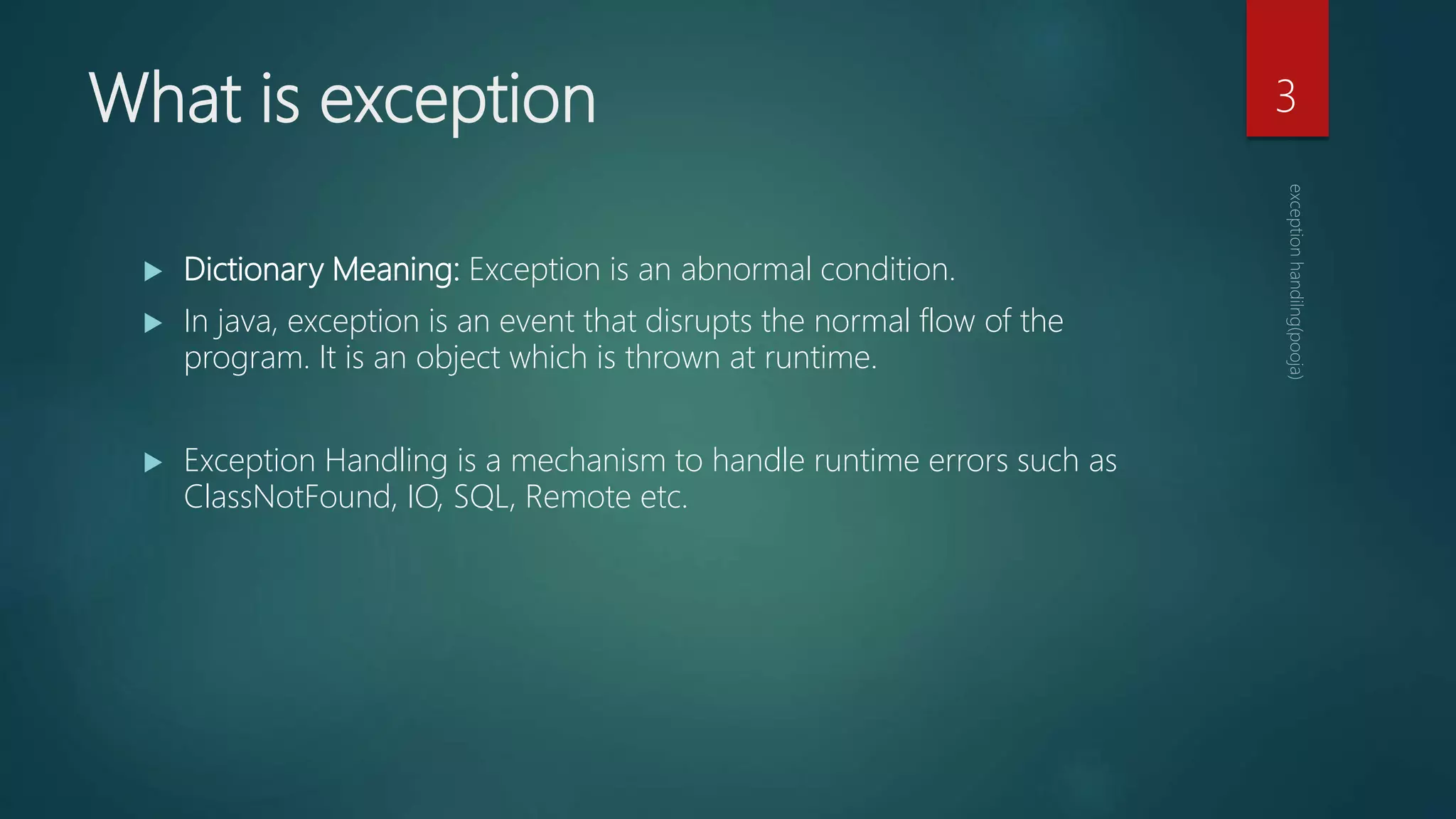 What is exception
 Dictionary Meaning: Exception is an abnormal condition.
 In java, exception is an event that disrupts the normal flow of the
program. It is an object which is thrown at runtime.
 Exception Handling is a mechanism to handle runtime errors such as
ClassNotFound, IO, SQL, Remote etc.
3
 