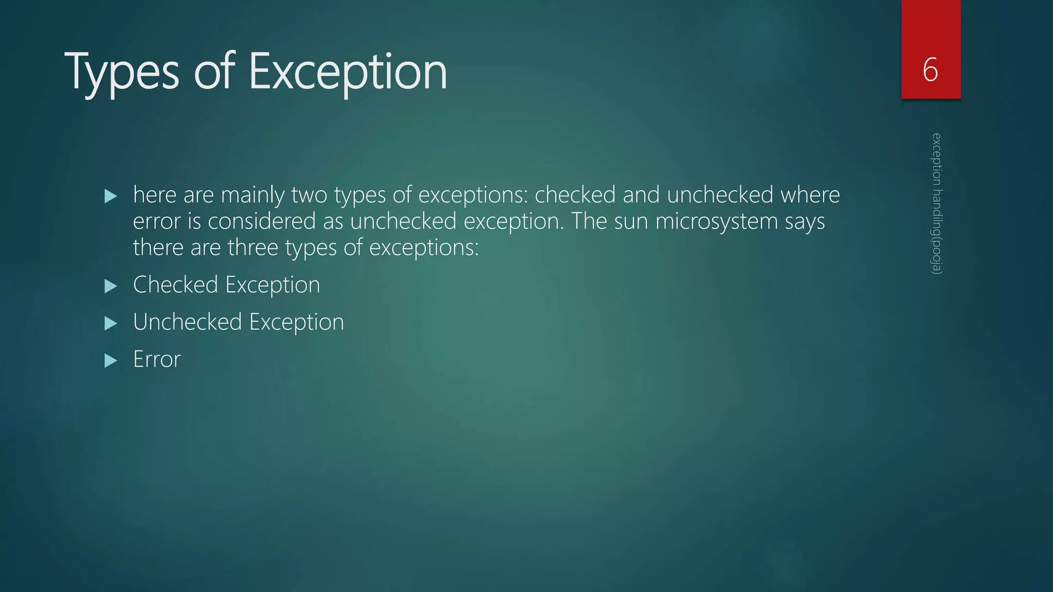 Types of Exception
 here are mainly two types of exceptions: checked and unchecked where
error is considered as unchecked exception. The sun microsystem says
there are three types of exceptions:
 Checked Exception
 Unchecked Exception
 Error
6
 