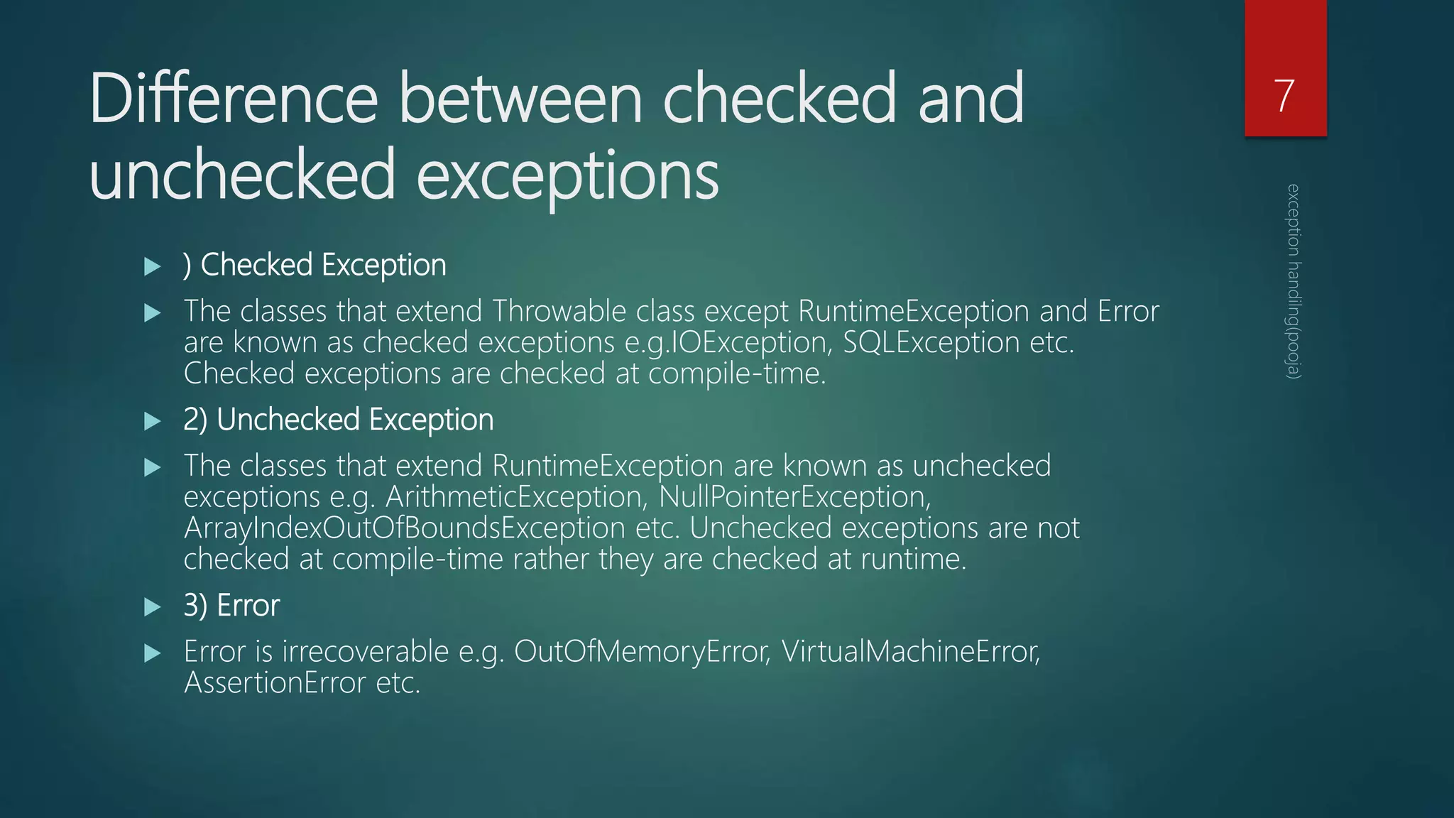 Difference between checked and
unchecked exceptions
 ) Checked Exception
 The classes that extend Throwable class except RuntimeException and Error
are known as checked exceptions e.g.IOException, SQLException etc.
Checked exceptions are checked at compile-time.
 2) Unchecked Exception
 The classes that extend RuntimeException are known as unchecked
exceptions e.g. ArithmeticException, NullPointerException,
ArrayIndexOutOfBoundsException etc. Unchecked exceptions are not
checked at compile-time rather they are checked at runtime.
 3) Error
 Error is irrecoverable e.g. OutOfMemoryError, VirtualMachineError,
AssertionError etc.
7
 