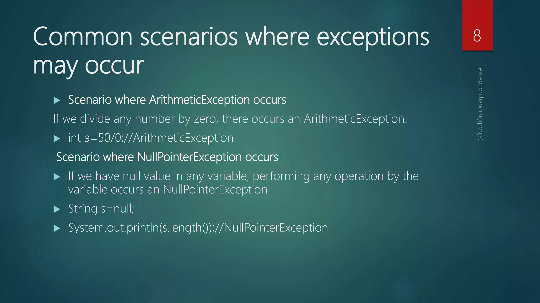 Common scenarios where exceptions
may occur
 Scenario where ArithmeticException occurs
If we divide any number by zero, there occurs an ArithmeticException.
 int a=50/0;//ArithmeticException
Scenario where NullPointerException occurs
 If we have null value in any variable, performing any operation by the
variable occurs an NullPointerException.
 String s=null;
 System.out.println(s.length());//NullPointerException
8
 