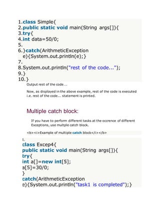 1.class Simple{
2.public static void main(String args[]){
3.try{
4.int data=50/0;
5.
6.}catch(ArithmeticException
e){System.out.println(e);}
7.
8.System.out.println("rest of the code...");
9.}
10.}
Output rest of the code….
Now, as displayed in the above example, rest of the code is executed
i.e. rest of the code... statement is printed.
Multiple catch block:
If you have to perform different tasks at the occrence of different
Exceptions, use multple catch block.
<b><i>Example of multiple catch block</i></b>
1.
class Excep4{
public static void main(String args[]){
try{
int a[]=new int[5];
a[5]=30/0;
}
catch(ArithmeticException
e){System.out.println("task1 is completed");}
 