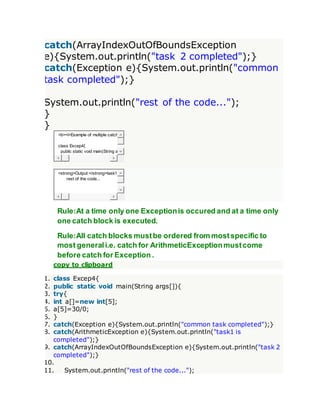 catch(ArrayIndexOutOfBoundsException
e){System.out.println("task 2 completed");}
catch(Exception e){System.out.println("common
task completed");}
System.out.println("rest of the code...");
}
}
<b><i>Example of multiple catch
class Excep4{
public static void main(String a
<strong>Output:</strong>task1
rest of the code...
Rule:At a time only one Exceptionis occured and at a time only
one catch block is executed.
Rule:All catch blocks mustbe ordered from mostspecific to
most generali.e. catch for ArithmeticExceptionmustcome
before catch for Exception .
copy to clipboard
1. class Excep4{
2. public static void main(String args[]){
3. try{
4. int a[]=new int[5];
5. a[5]=30/0;
6. }
7. catch(Exception e){System.out.println("common task completed");}
8. catch(ArithmeticException e){System.out.println("task1 is
completed");}
9. catch(ArrayIndexOutOfBoundsException e){System.out.println("task 2
completed");}
10.
11. System.out.println("rest of the code...");
 