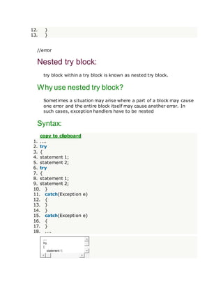 12. }
13. }
//error
Nested try block:
try block within a try block is known as nested try block.
Why use nested try block?
Sometimes a situation may arise where a part of a block may cause
one error and the entire block itself may cause another error. In
such cases, exception handlers have to be nested
Syntax:
copy to clipboard
1. ....
2. try
3. {
4. statement 1;
5. statement 2;
6. try
7. {
8. statement 1;
9. statement 2;
10. }
11. catch(Exception e)
12. {
13. }
14. }
15. catch(Exception e)
16. {
17. }
18. ....
....
try
{
statement 1;
 