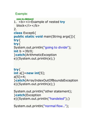 Example:
copy to clipboard
1. <b><i>Example of nested try
block</i></b>
2.
class Excep6{
public static void main(String args[]){
try{
try{
System.out.println("going to divide");
int b =39/0;
}catch(ArithmeticException
e){System.out.println(e);}
try{
int a[]=new int[5];
a[5]=4;
}catch(ArrayIndexOutOfBoundsException
e){System.out.println(e);}
System.out.println("other statement);
}catch(Exception
e){System.out.println("handeled");}
System.out.println("normal flow..");
 