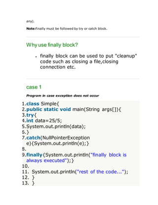 any).
Note:finally must be followed by try or catch block.
Why use finally block?
 finally block can be used to put "cleanup"
code such as closing a file,closing
connection etc.
case 1
Program in case exception does not occur
1.class Simple{
2.public static void main(String args[]){
3.try{
4.int data=25/5;
5.System.out.println(data);
6.}
7.catch(NullPointerException
e){System.out.println(e);}
8.
9.finally{System.out.println("finally block is
always executed");}
10.
11. System.out.println("rest of the code...");
12. }
13. }
 