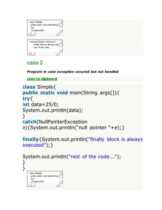 class Simple{
public static void main(String a
try{
int data=25/5;
<strong>Output:</strong>5
finally block is alw ays exec
rest of the code...
case 2
Program in case exception occured but not handled
copy to clipboard
class Simple{
public static void main(String args[]){
try{
int data=25/0;
System.out.println(data);
}
catch(NullPointerException
e){System.out.println(“null pointer “+e);}
finally{System.out.println("finally block is always
executed");}
System.out.println("rest of the code...");
}
}
class Simple{
public static void main(String a
try{
int data=25/0;
 