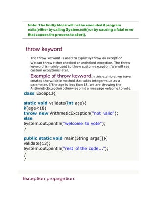 Note: The finally block will not be executed if program
exits(either by calling System.exit()or by causing a fatal error
that causes the process to abort).
throw keyword
The throw keyword is used to explictily throw an exception.
We can throw either checked or uncheked exception. The throw
keyword is mainly used to throw custom exception. We will see
custom exceptions later.
Example of throw keywordIn this example, we have
created the validate method that takes integer value as a
parameter. If the age is less than 18, we are throwing the
ArithmeticException otherwise print a message welcome to vote.
class Excep13{
static void validate(int age){
if(age<18)
throw new ArithmeticException("not valid");
else
System.out.println("welcome to vote");
}
public static void main(String args[]){
validate(13);
System.out.println("rest of the code...");
}
}
Exception propagation:
 
