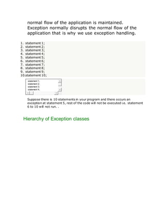 normal flow of the application is maintained.
Exception normally disrupts the normal flow of the
application that is why we use exception handling.
1. statement 1;
2. statement 2;
3. statement 3;
4. statement 4;
5. statement 5;
6. statement 6;
7. statement 7;
8. statement 8;
9. statement 9;
10.statement 10;
statement 1;
statement 2;
statement 3;
statement 4;
Suppose there is 10 statements in your program and there occurs an
exception at statement 5, rest of the code will not be executed i.e. statement
6 to 10 will not run. .
Hierarchy of Exception classes
 