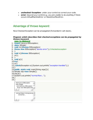  unchecked Exception: under your control so correct your code.
 error: beyond your control e.g. you are unable to do anything if there
occurs VirtualMachineError or StackOverflowError.
Advantage of throws keyword:
Now Checked Exception can be propagated (forwarded in call stack).
Program which describes that checked exceptions can be propagated by
throws keyword.
copy to clipboard
1. import java.io.IOException;
2. class Simple{
3. void m()throws IOException{
4. throw new IOException("device error");//checked exception
5. }
6. void n()throws IOException{
7. m();
8. }
9. void p(){
10.try{
11.n();
12.}catch(Exception e){System.out.println("exception handled");}
13.}
14.public static void main(String args[]){
15.Simple obj=new Simple();
16.obj.p();
17.System.out.println("normal flow...");
18.}
19.}
import java.io.IOException;
class Simple{
void m()throw s IOException{
throw new IOException("dev
<strong>Output:</strong>excep
normal flow ...
 