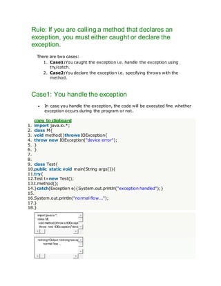 Rule: If you are calling a method that declares an
exception, you must either caught or declare the
exception.
There are two cases:
1. Case1:You caught the exception i.e. handle the exception using
try/catch.
2. Case2:You declare the exception i.e. specifying throws with the
method.
Case1: You handle the exception
 In case you handle the exception, the code will be executed fine whether
exception occurs during the program or not.
copy to clipboard
1. import java.io.*;
2. class M{
3. void method()throws IOException{
4. throw new IOException("device error");
5. }
6. }
7.
8.
9. class Test{
10.public static void main(String args[]){
11.try{
12.Test t=new Test();
13.t.method();
14.}catch(Exception e){System.out.println("exception handled");}
15.
16.System.out.println("normal flow...");
17.}
18.}
import java.io.*;
class M{
void method()throw s IOExcepti
throw new IOException("devic
<strong>Output:</strong>excep
normal flow ...
 