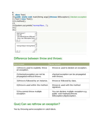 8.
9. class Test{
10.public static void main(String args[])throws IOException{//declare exception
11.Test t=new Test();
12.t.method();
13.
14.System.out.println("normal flow...");
15.}
16.}
import java.io.*;
class M{
void method()throw s IOExcepti
throw new IOException("devic
<strong>Output:</strong>Runtim
Difference between throw and throws:
throw keyword throws keyword
1)throw is used to explicitly throw
an exception.
throws is used to declare an exception.
2)checked exception can not be
propagated without throws.
checked exception can be propagated
with throws.
3)throw is followed by an instance. throws is followed by class.
4)throw is used within the method. throws is used with the method
signature.
5)You cannot throw multiple
exception
You can declare multiple exception e.g.
public void method()throws
IOException,SQLException.
Que) Can we rethrow an exception?
Yes by throwing same exception in catch block.
 