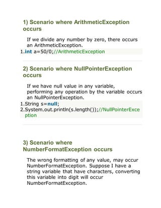 1) Scenario where ArithmeticException
occurs
If we divide any number by zero, there occurs
an ArithmeticException.
1.int a=50/0;//ArithmeticException
2) Scenario where NullPointerException
occurs
If we have null value in any variable,
performing any operation by the variable occurs
an NullPointerException.
1.String s=null;
2.System.out.println(s.length());//NullPointerExce
ption
3) Scenario where
NumberFormatException occurs
The wrong formatting of any value, may occur
NumberFormatException. Suppose I have a
string variable that have characters, converting
this variable into digit will occur
NumberFormatException.
 