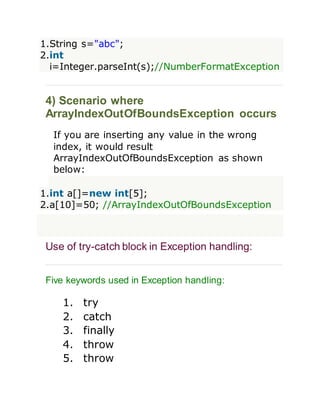 1.String s="abc";
2.int
i=Integer.parseInt(s);//NumberFormatException
4) Scenario where
ArrayIndexOutOfBoundsException occurs
If you are inserting any value in the wrong
index, it would result
ArrayIndexOutOfBoundsException as shown
below:
1.int a[]=new int[5];
2.a[10]=50; //ArrayIndexOutOfBoundsException
Use of try-catch block in Exception handling:
Five keywords used in Exception handling:
1. try
2. catch
3. finally
4. throw
5. throw
 