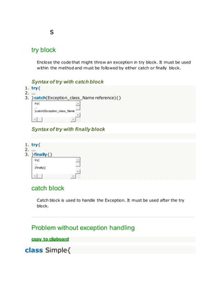 s
try block
Enclose the code that might throw an exception in try block. It must be used
within the method and must be followed by either catch or finally block.
Syntax of try with catch block
1. try{
2. ...
3. }catch(Exception_class_Name reference){}
try{
...
}catch(Exception_class_Name r
Syntax of try with finally block
1. try{
2. ...
3. }finally{}
try{
...
}finally{}
catch block
Catch block is used to handle the Exception. It must be used after the try
block.
Problem without exception handling
copy to clipboard
class Simple{
 