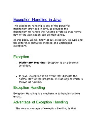 Exception Handling in Java
The exception handling is one of the powerful
mechanism provided in java. It provides the
mechanism to handle the runtime errors so that normal
flow of the application can be maintained.
In this page, we will know about exception, its type and
the difference between checked and unchecked
exceptions.
Exception
 Dictionary Meaning: Exception is an abnormal
condition.
 In java, exception is an event that disrupts the
normal flow of the program. It is an object which is
thrown at runtime.
Exception Handling
Exception Handling is a mechanism to handle runtime
errors.
Advantage of Exception Handling
The core advantage of exception handling is that
 
