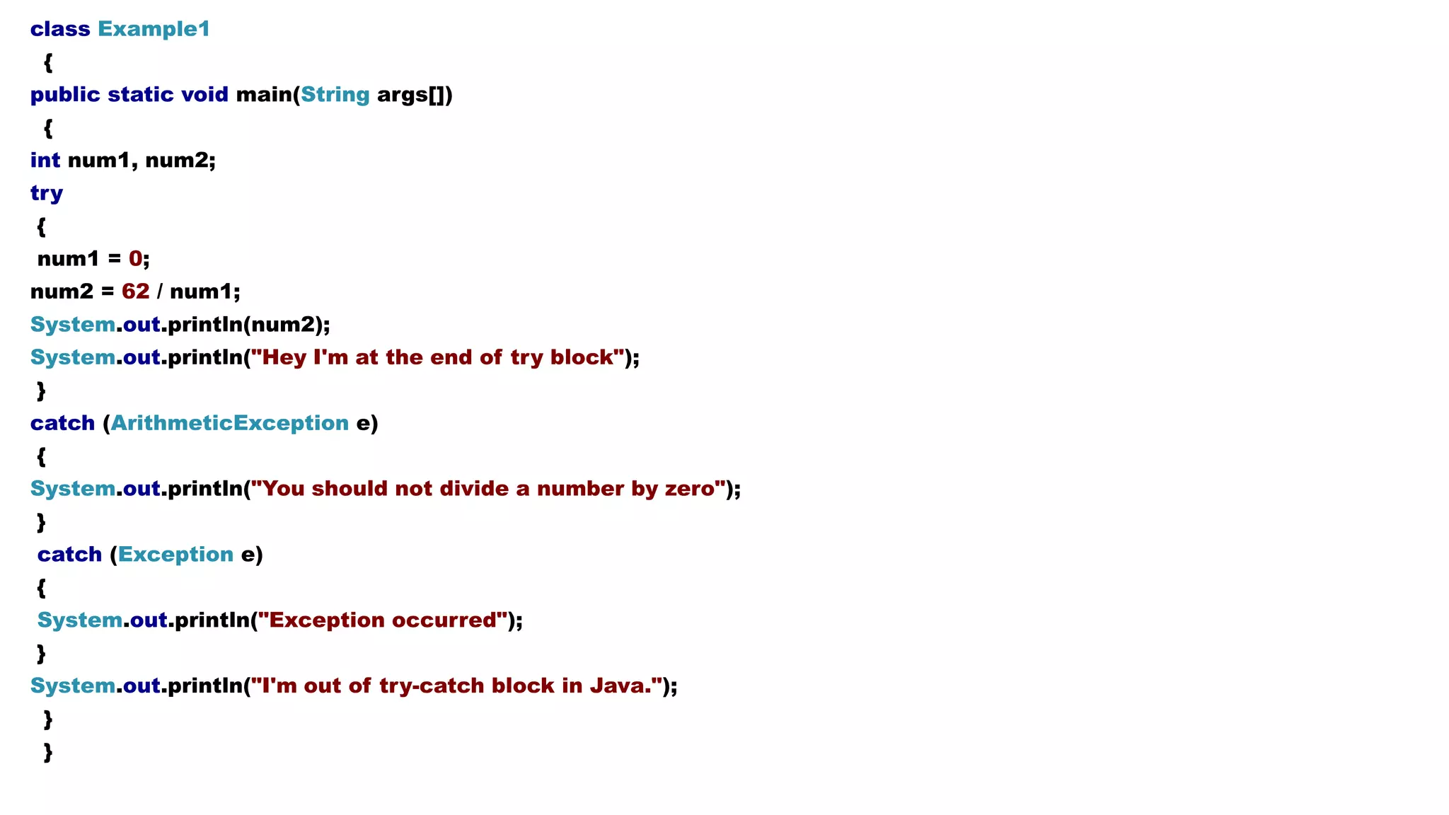 class Example1
{
public static void main(String args[])
{
int num1, num2;
try
{
num1 = 0;
num2 = 62 / num1;
System.out.println(num2);
System.out.println("Hey I'm at the end of try block");
}
catch (ArithmeticException e)
{
System.out.println("You should not divide a number by zero");
}
catch (Exception e)
{
System.out.println("Exception occurred");
}
System.out.println("I'm out of try-catch block in Java.");
}
}
 