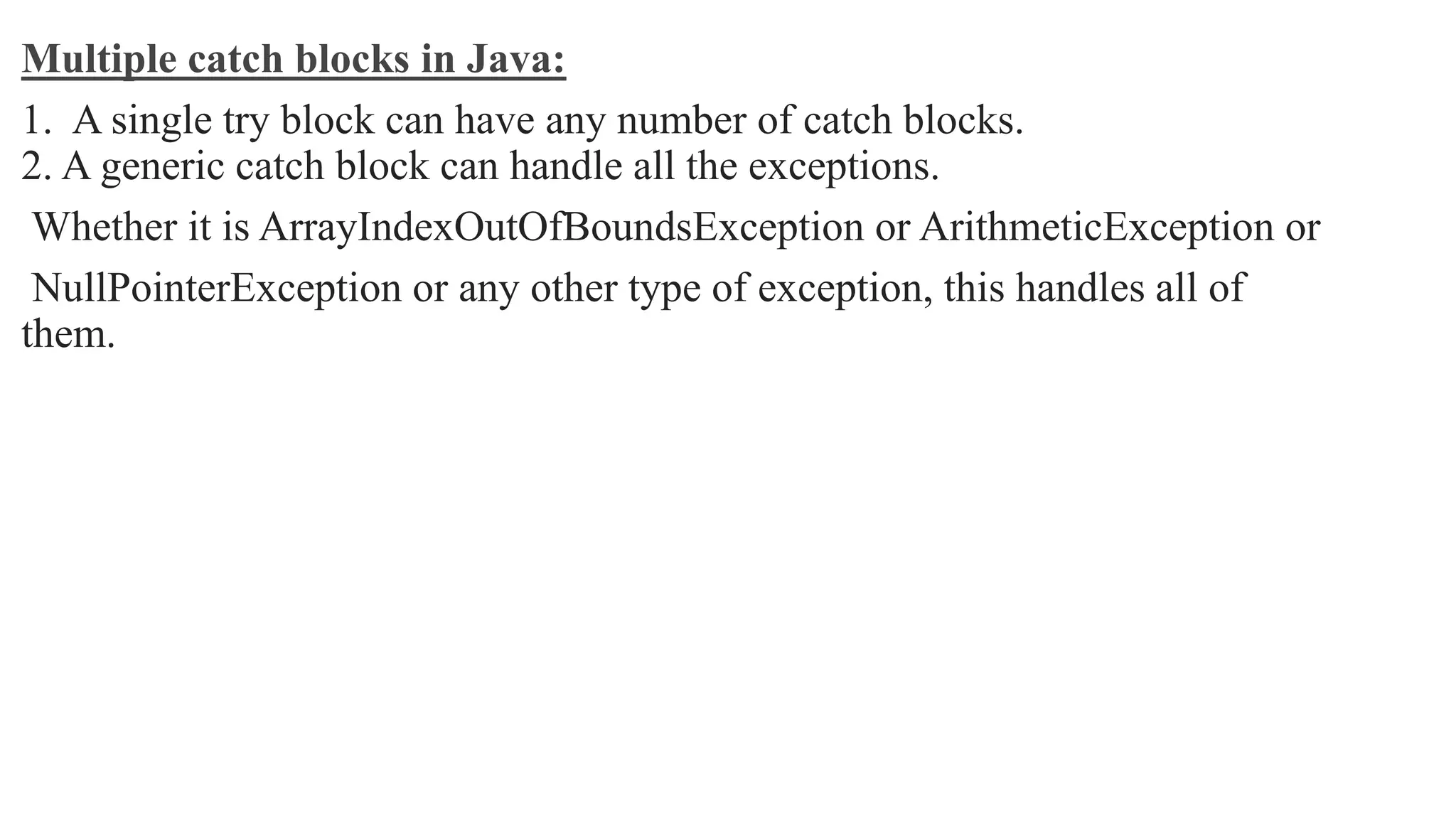 Multiple catch blocks in Java:
1. A single try block can have any number of catch blocks.
2. A generic catch block can handle all the exceptions.
Whether it is ArrayIndexOutOfBoundsException or ArithmeticException or
NullPointerException or any other type of exception, this handles all of
them.
 
