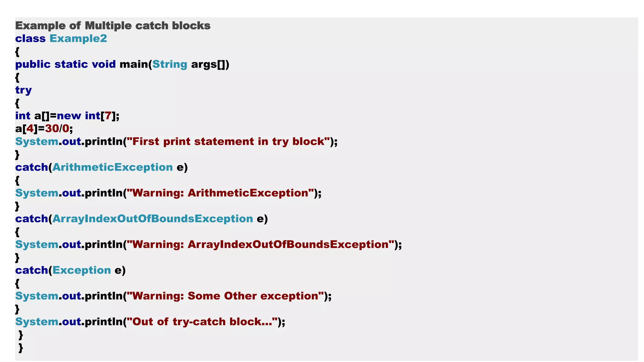 Example of Multiple catch blocks
class Example2
{
public static void main(String args[])
{
try
{
int a[]=new int[7];
a[4]=30/0;
System.out.println("First print statement in try block");
}
catch(ArithmeticException e)
{
System.out.println("Warning: ArithmeticException");
}
catch(ArrayIndexOutOfBoundsException e)
{
System.out.println("Warning: ArrayIndexOutOfBoundsException");
}
catch(Exception e)
{
System.out.println("Warning: Some Other exception");
}
System.out.println("Out of try-catch block...");
}
}
 
