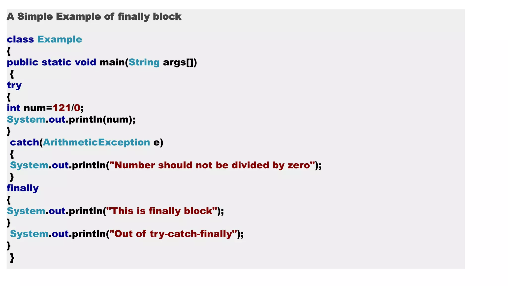 A Simple Example of finally block
class Example
{
public static void main(String args[])
{
try
{
int num=121/0;
System.out.println(num);
}
catch(ArithmeticException e)
{
System.out.println("Number should not be divided by zero");
}
finally
{
System.out.println("This is finally block");
}
System.out.println("Out of try-catch-finally");
}
}
 