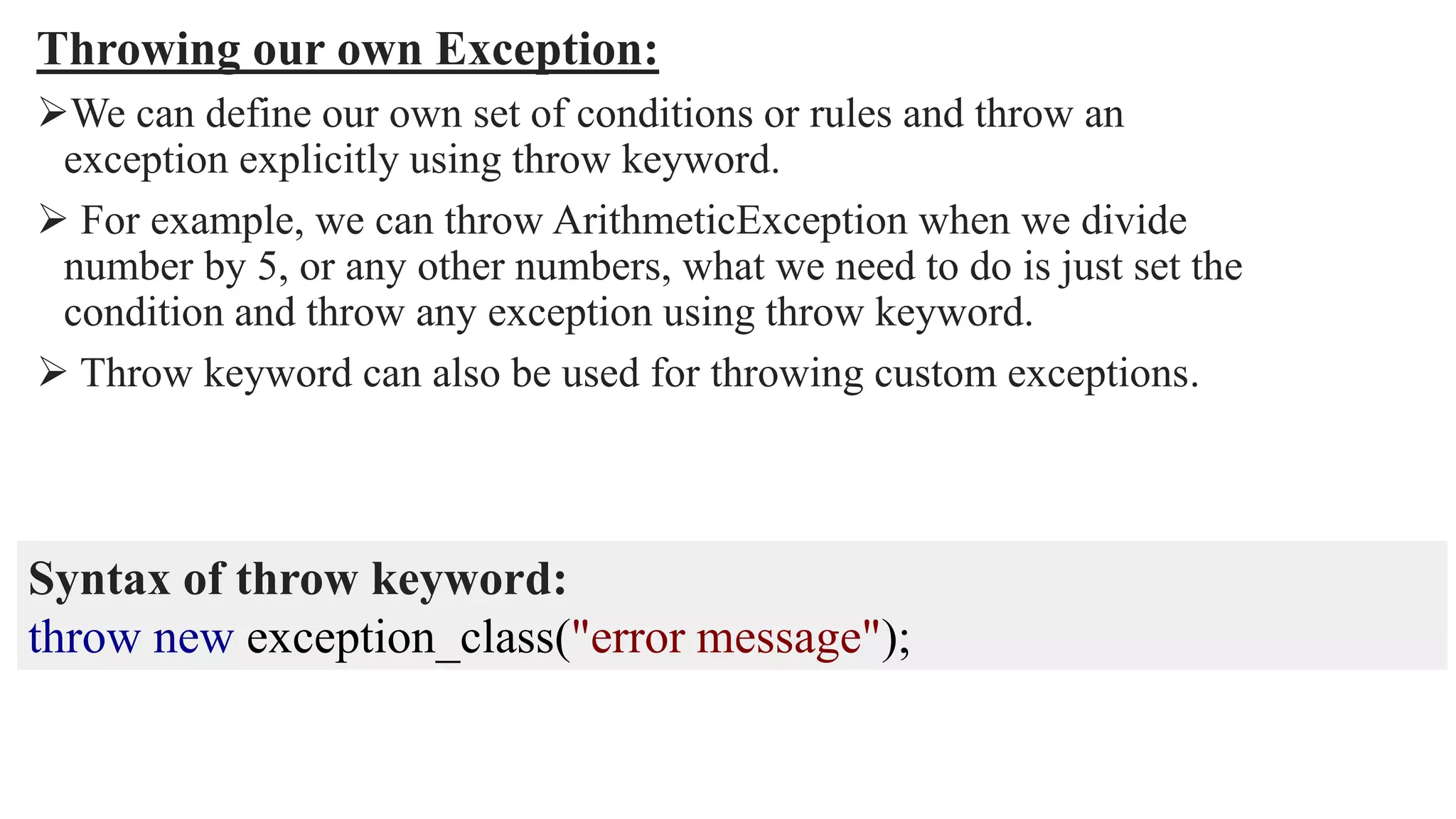 Throwing our own Exception:
We can define our own set of conditions or rules and throw an
exception explicitly using throw keyword.
 For example, we can throw ArithmeticException when we divide
number by 5, or any other numbers, what we need to do is just set the
condition and throw any exception using throw keyword.
 Throw keyword can also be used for throwing custom exceptions.
Syntax of throw keyword:
throw new exception_class("error message");
 
