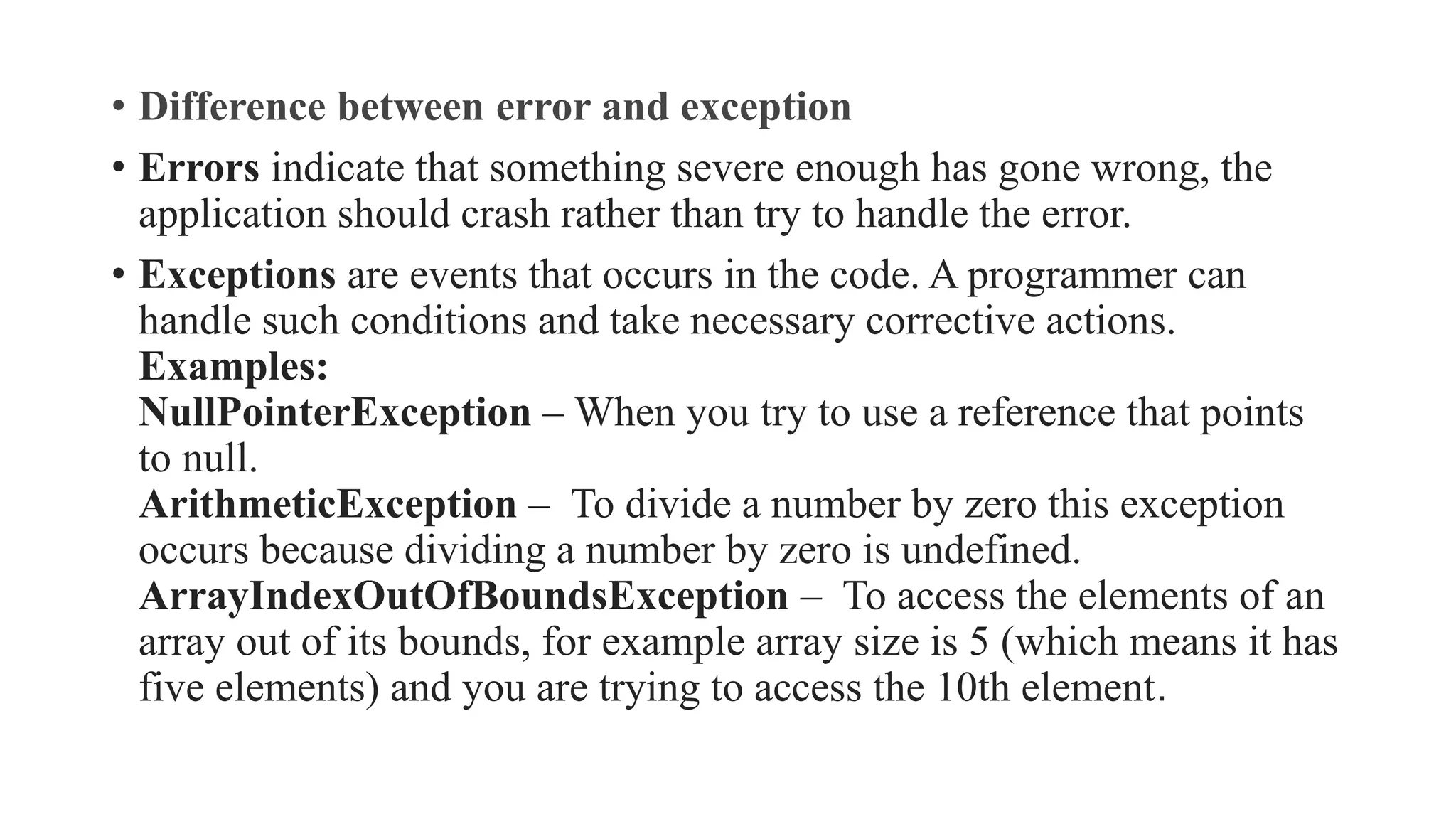 • Difference between error and exception
• Errors indicate that something severe enough has gone wrong, the
application should crash rather than try to handle the error.
• Exceptions are events that occurs in the code. A programmer can
handle such conditions and take necessary corrective actions.
Examples:
NullPointerException – When you try to use a reference that points
to null.
ArithmeticException – To divide a number by zero this exception
occurs because dividing a number by zero is undefined.
ArrayIndexOutOfBoundsException – To access the elements of an
array out of its bounds, for example array size is 5 (which means it has
five elements) and you are trying to access the 10th element.
 