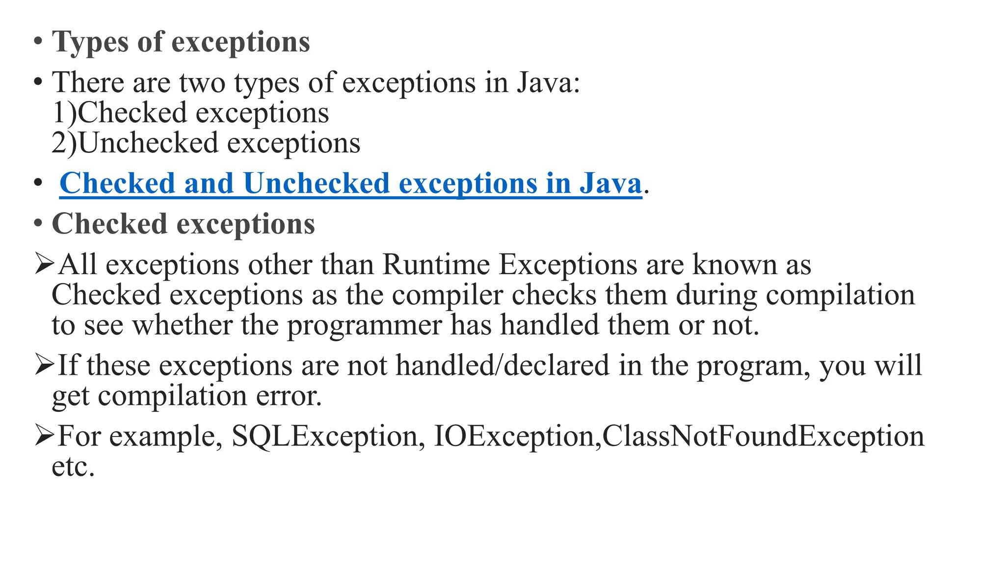 • Types of exceptions
• There are two types of exceptions in Java:
1)Checked exceptions
2)Unchecked exceptions
• Checked and Unchecked exceptions in Java.
• Checked exceptions
All exceptions other than Runtime Exceptions are known as
Checked exceptions as the compiler checks them during compilation
to see whether the programmer has handled them or not.
If these exceptions are not handled/declared in the program, you will
get compilation error.
For example, SQLException, IOException,ClassNotFoundException
etc.
 