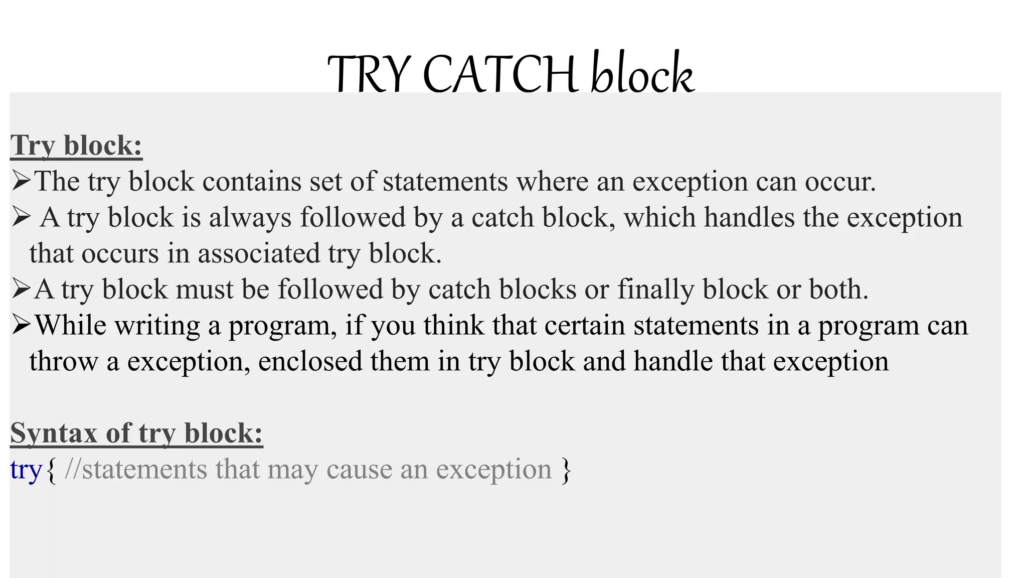 TRY CATCH block
Try block:
The try block contains set of statements where an exception can occur.
 A try block is always followed by a catch block, which handles the exception
that occurs in associated try block.
A try block must be followed by catch blocks or finally block or both.
While writing a program, if you think that certain statements in a program can
throw a exception, enclosed them in try block and handle that exception
Syntax of try block:
try{ //statements that may cause an exception }
 