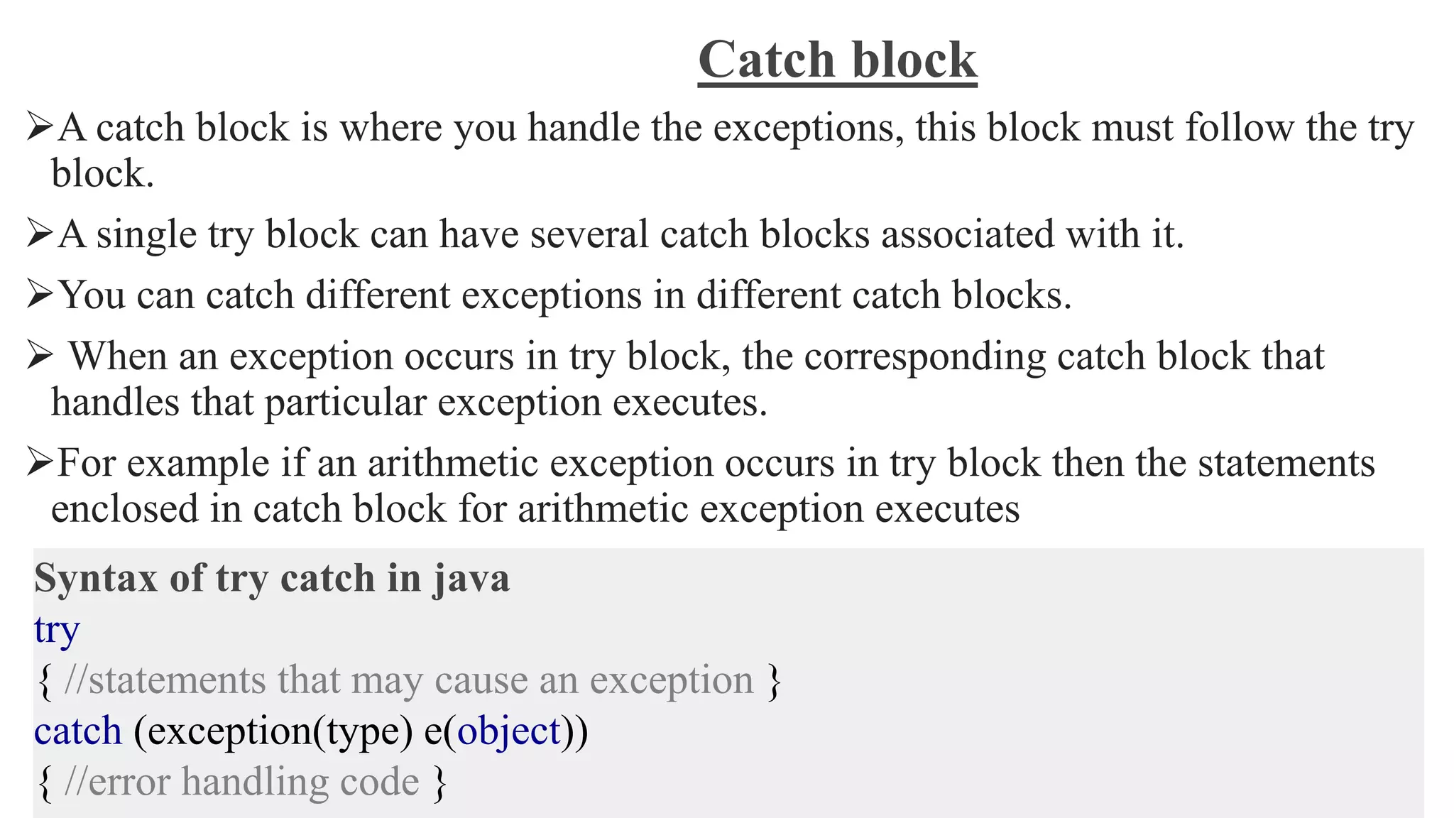 Catch block
A catch block is where you handle the exceptions, this block must follow the try
block.
A single try block can have several catch blocks associated with it.
You can catch different exceptions in different catch blocks.
 When an exception occurs in try block, the corresponding catch block that
handles that particular exception executes.
For example if an arithmetic exception occurs in try block then the statements
enclosed in catch block for arithmetic exception executes
Syntax of try catch in java
try
{ //statements that may cause an exception }
catch (exception(type) e(object))
{ //error handling code }
 
