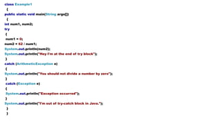 class Example1
{
public static void main(String args[])
{
int num1, num2;
try
{
num1 = 0;
num2 = 62 / num1;
System.out.println(num2);
System.out.println("Hey I'm at the end of try block");
}
catch (ArithmeticException e)
{
System.out.println("You should not divide a number by zero");
}
catch (Exception e)
{
System.out.println("Exception occurred");
}
System.out.println("I'm out of try-catch block in Java.");
}
}
 
