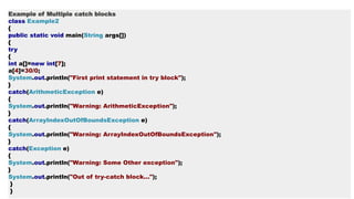 Example of Multiple catch blocks
class Example2
{
public static void main(String args[])
{
try
{
int a[]=new int[7];
a[4]=30/0;
System.out.println("First print statement in try block");
}
catch(ArithmeticException e)
{
System.out.println("Warning: ArithmeticException");
}
catch(ArrayIndexOutOfBoundsException e)
{
System.out.println("Warning: ArrayIndexOutOfBoundsException");
}
catch(Exception e)
{
System.out.println("Warning: Some Other exception");
}
System.out.println("Out of try-catch block...");
}
}
 