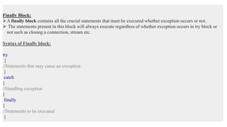 Finally Block:
A finally block contains all the crucial statements that must be executed whether exception occurs or not.
 The statements present in this block will always execute regardless of whether exception occurs in try block or
not such as closing a connection, stream etc.
Syntax of Finally block:
try
{
//Statements that may cause an exception
}
catch
{
//Handling exception
}
finally
{
//Statements to be executed
}
 
