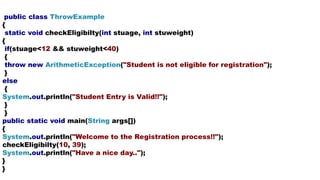 public class ThrowExample
{
static void checkEligibilty(int stuage, int stuweight)
{
if(stuage<12 && stuweight<40)
{
throw new ArithmeticException("Student is not eligible for registration");
}
else
{
System.out.println("Student Entry is Valid!!");
}
}
public static void main(String args[])
{
System.out.println("Welcome to the Registration process!!");
checkEligibilty(10, 39);
System.out.println("Have a nice day..");
}
}
 