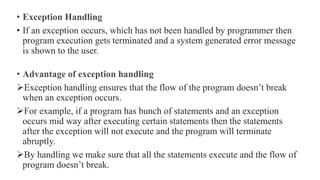 • Exception Handling
• If an exception occurs, which has not been handled by programmer then
program execution gets terminated and a system generated error message
is shown to the user.
• Advantage of exception handling
Exception handling ensures that the flow of the program doesn’t break
when an exception occurs.
For example, if a program has bunch of statements and an exception
occurs mid way after executing certain statements then the statements
after the exception will not execute and the program will terminate
abruptly.
By handling we make sure that all the statements execute and the flow of
program doesn’t break.
 