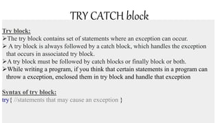 TRY CATCH block
Try block:
The try block contains set of statements where an exception can occur.
 A try block is always followed by a catch block, which handles the exception
that occurs in associated try block.
A try block must be followed by catch blocks or finally block or both.
While writing a program, if you think that certain statements in a program can
throw a exception, enclosed them in try block and handle that exception
Syntax of try block:
try{ //statements that may cause an exception }
 