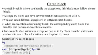 Catch block
A catch block is where you handle the exceptions, this block must follow the try
block.
A single try block can have several catch blocks associated with it.
You can catch different exceptions in different catch blocks.
 When an exception occurs in try block, the corresponding catch block that
handles that particular exception executes.
For example if an arithmetic exception occurs in try block then the statements
enclosed in catch block for arithmetic exception executes
Syntax of try catch in java
try
{ //statements that may cause an exception }
catch (exception(type) e(object))
{ //error handling code }
 