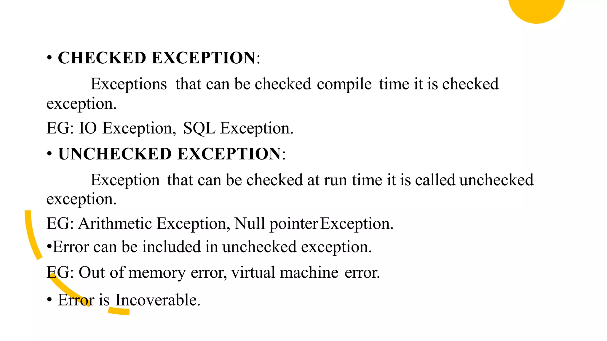 • CHECKED EXCEPTION:
Exceptions that can be checked compile time it is checked
exception.
EG: IO Exception, SQL Exception.
• UNCHECKED EXCEPTION:
Exception that can be checked at run time it is called unchecked
exception.
EG: Arithmetic Exception, Null pointerException.
•Error can be included in unchecked exception.
EG: Out of memory error, virtual machine error.
• Error is Incoverable.
 