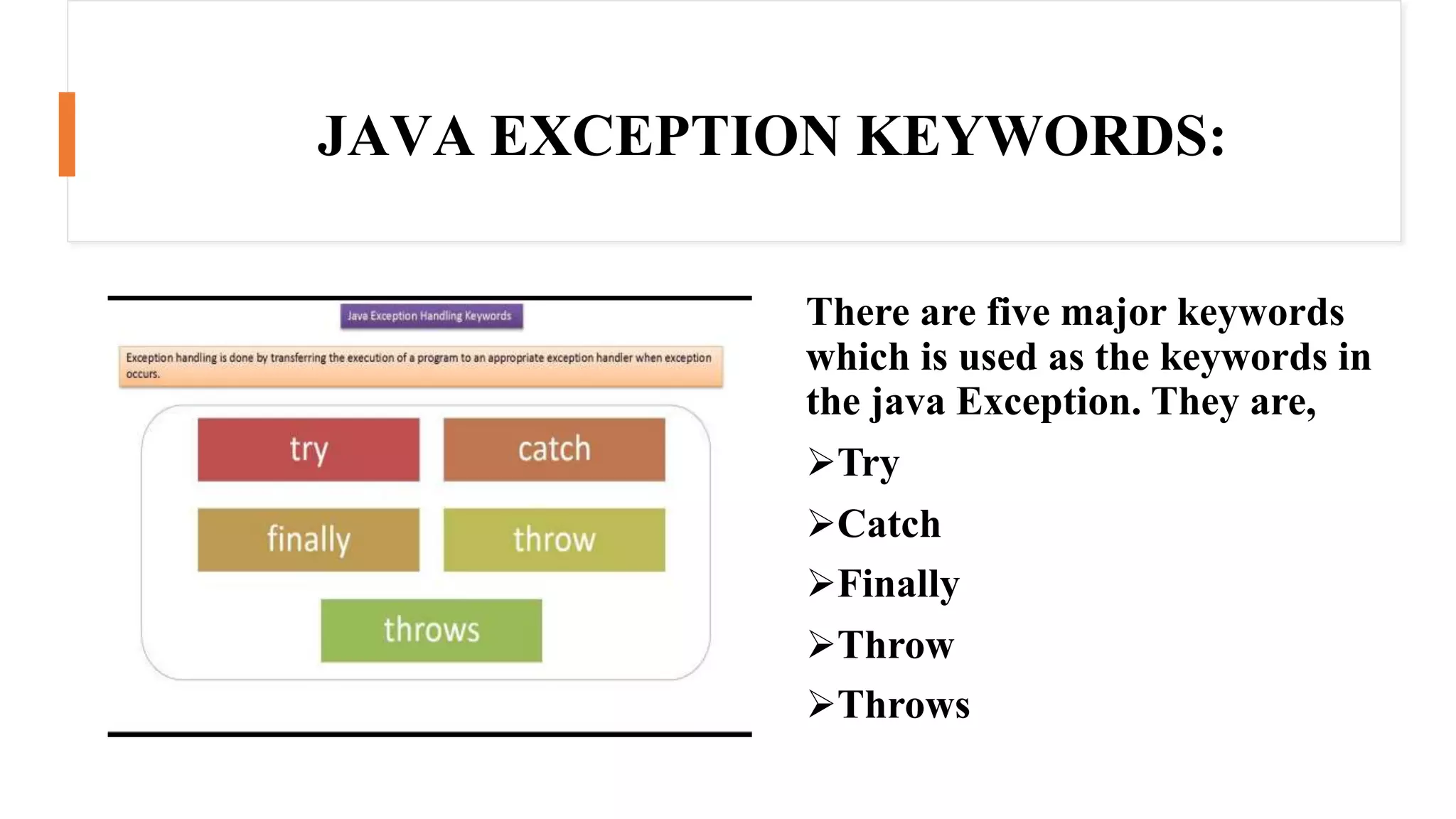 JAVA EXCEPTION KEYWORDS:
There are five major keywords
which is used as the keywords in
the java Exception. They are,
Try
Catch
Finally
Throw
Throws
 