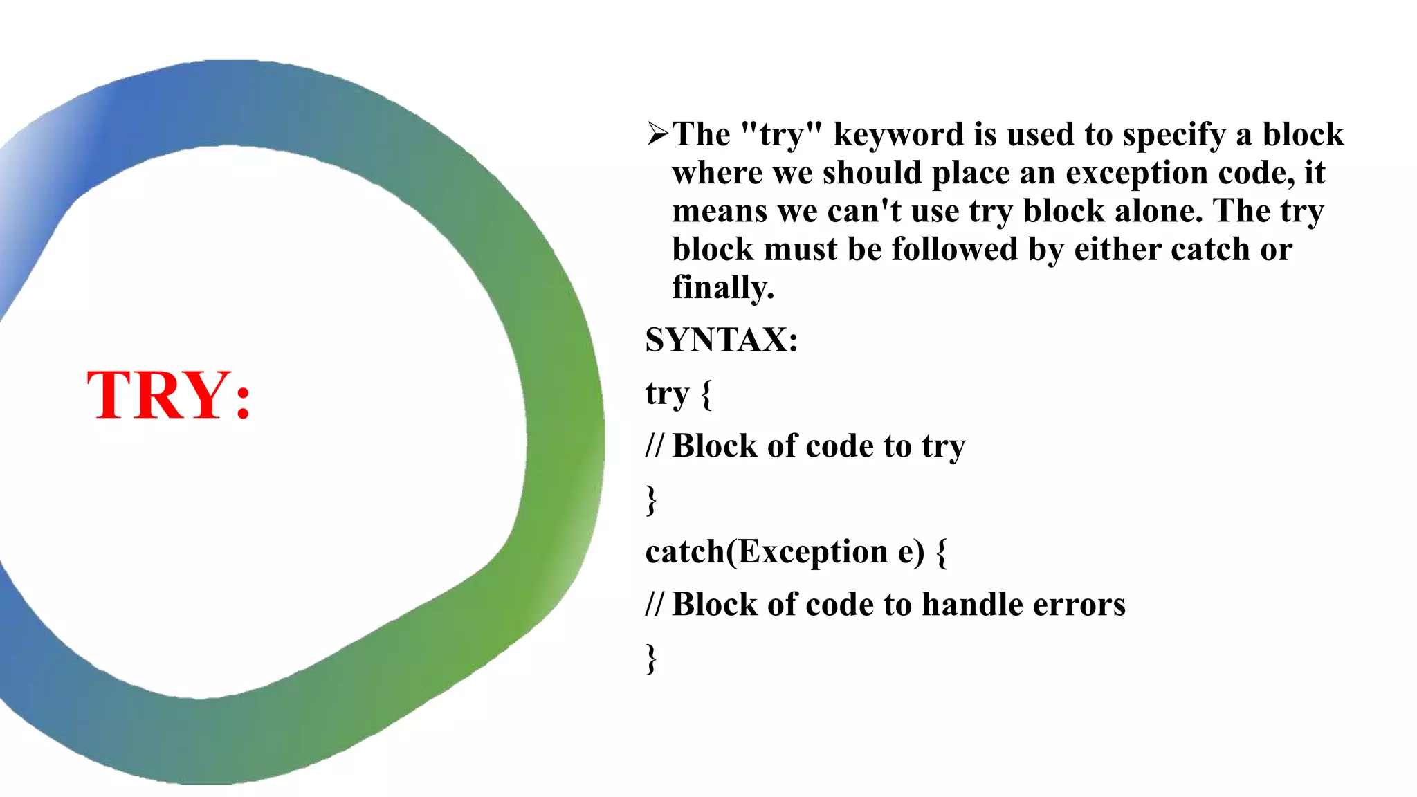 TRY:
The "try" keyword is used to specify a block
where we should place an exception code, it
means we can't use try block alone. The try
block must be followed by either catch or
finally.
SYNTAX:
try {
// Block of code to try
}
catch(Exception e) {
// Block of code to handle errors
}
 