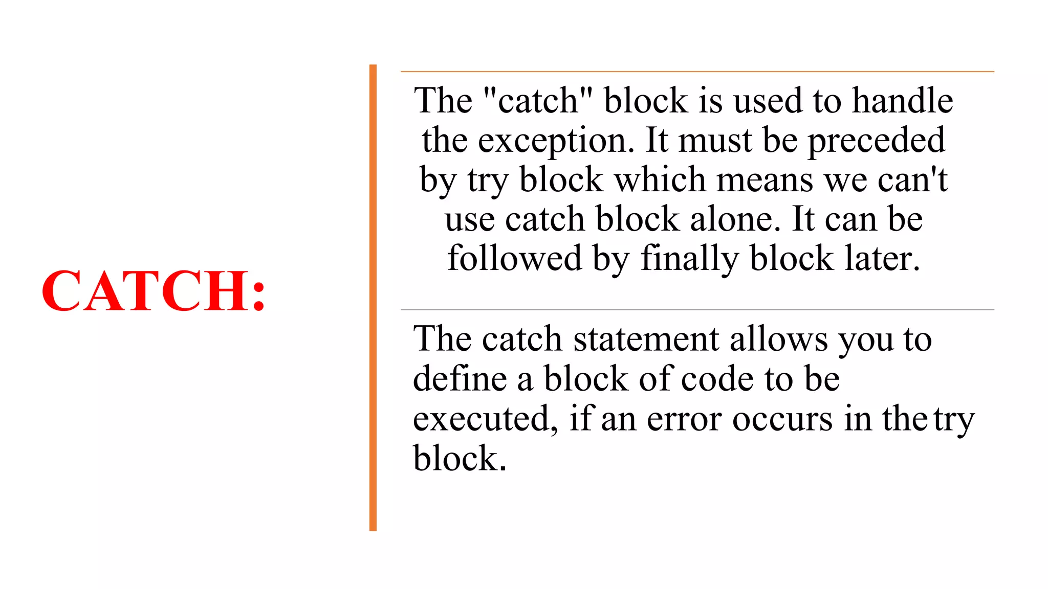 CATCH:
The "catch" block is used to handle
the exception. It must be preceded
by try block which means we can't
use catch block alone. It can be
followed by finally block later.
The catch statement allows you to
define a block of code to be
executed, if an error occurs in thetry
block.
 