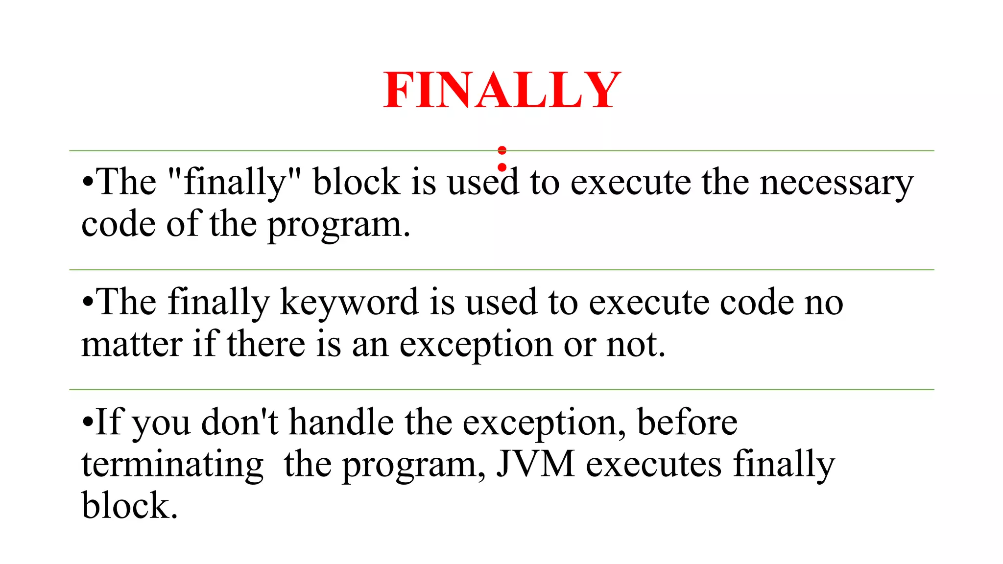 FINALLY
:
•The "finally" block is used to execute the necessary
code of the program.
•The finally keyword is used to execute code no
matter if there is an exception or not.
•If you don't handle the exception, before
terminating the program, JVM executes finally
block.
 