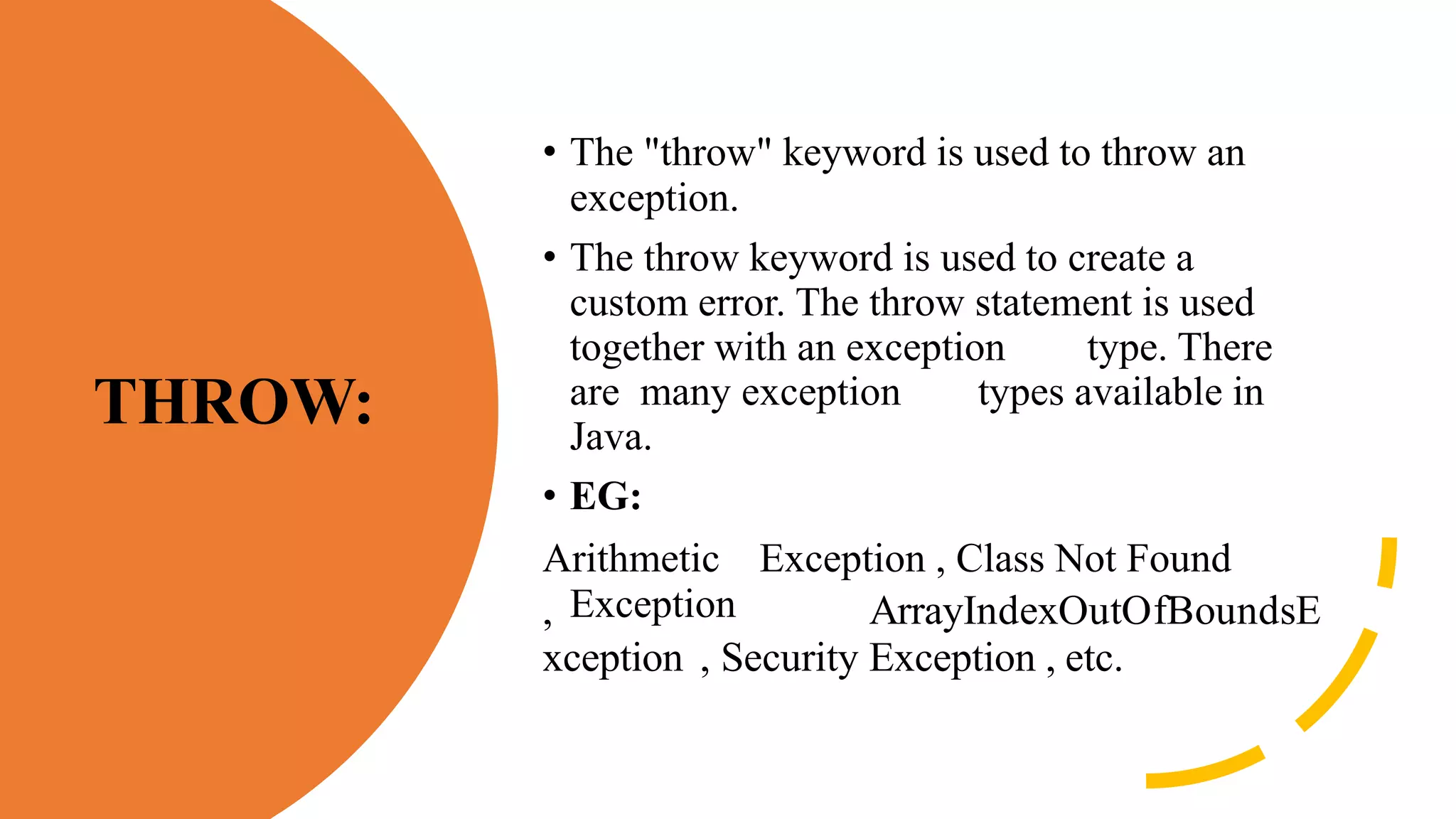 THROW:
• The "throw" keyword is used to throw an
exception.
• The throw keyword is used to create a
custom error. The throw statement is used
together with an exception type. There
are many exception types available in
Java.
• EG:
Arithmetic Exception , Class Not Found
Exception
, ArrayIndexOutOfBoundsE
xception , Security Exception , etc.
 