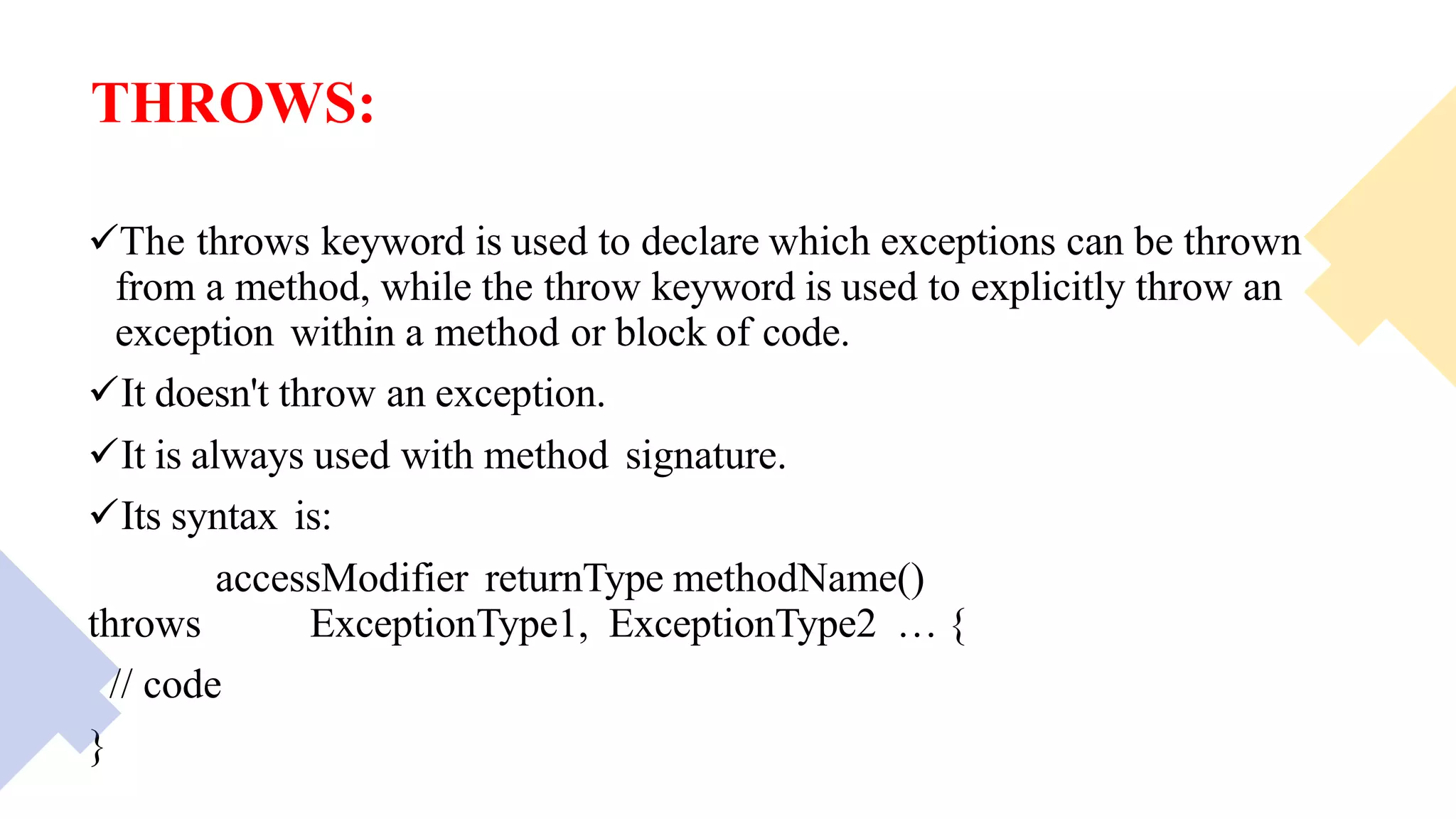 THROWS:
The throws keyword is used to declare which exceptions can be thrown
from a method, while the throw keyword is used to explicitly throw an
exception within a method or block of code.
It doesn't throw an exception.
It is always used with method signature.
Its syntax is:
accessModifier returnType methodName()
throws ExceptionType1, ExceptionType2 … {
// code
}
 