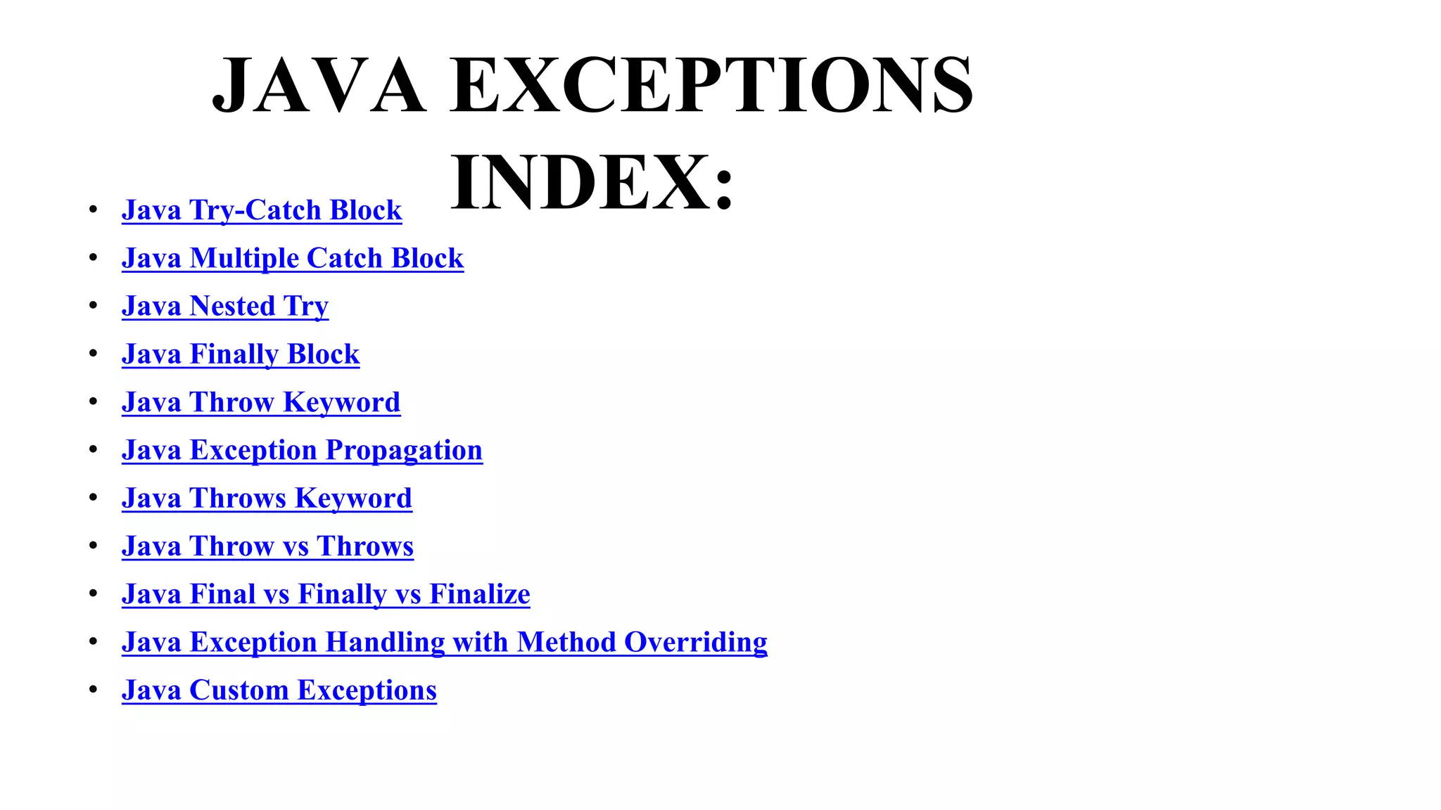 JAVA EXCEPTIONS
INDEX:
• Java Try-Catch Block
• Java Multiple Catch Block
• Java Nested Try
• Java Finally Block
• Java Throw Keyword
• Java Exception Propagation
• Java Throws Keyword
• Java Throw vs Throws
• Java Final vs Finally vs Finalize
• Java Exception Handling with Method Overriding
• Java Custom Exceptions
 
